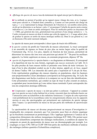 16 • Spectrométrie de masse 317
➤ Affichage du spectre de masse issu du traitement du signal envoyé par le détecteur.
La méthode ne permet d’accéder qu’au rapport masse /charge des ions, m/q. Logique-
ment pour calculer m, il faudrait donc connaître q. Comme ces ions portent une charge du
type q = ze (e représentant la charge élémentaire de l’électron et z un nombre entier petit),
on dit qu’on détermine m au facteur z près. C’est pourquoi l’échelle du spectre porte comme
indication m/z (m étant en unités atomiques). Pour les molécules petites ou moyennes (M
 1 000), qui génèrent des ions, généralement tous porteurs d’une charge unitaire (z = 1),
l’ordre croissant en masses est donc le même que celui du rapport m/z. L’usage admet alors
de graduer le spectre en unités de masse atomique unifiée (u). Dans le cas général m/z est
en thomsons (Th) unité rarement indiquée.
Le spectre de masse peut correspondre à deux types de tracés très différents :
➤ le spectre continu (le profil) de l’intervalle de masses sélectionné. Le tracé correspond
à un ensemble de signaux en forme de pics plus ou moins larges selon la qualité de
l’instrument (fig. 16.1c). Ces pics, répartis en fonction de leur masses, permettent de
déterminer les masses des ions avec une précision qui atteint 10−5
Da pour les meilleurs
appareils. La limite supérieure en masse, en constante progression, dépasse 106
Da.
➤ spectre de fragmentation (« spectre-barres » ou diagramme en bâtonnets). Il correspond
à la répartition de tous les ions formés, regroupés aux masses nominales (cf. tabl. 16.1)
les plus proches de leurs masses réelles et présentés sous forme de traits verticaux. Le
type d’ion le plus abondant conduit au pic le plus intense, appelé pic de base, auquel
on donne l’indice 100. Les intensités des autres pics s’expriment en % du pic de base.
Cette représentation graphique des masses réparties en populations, dont les hauteurs
sont proportionnelles à leurs abondances correspond à un histogramme (fig. 16.1a,b). De
tels diagrammes sont faciles à archiver et à comparer en vue de faire des identifications.
Cette présentation normalisée, qui conduit au type de tracé le plus courant en analyse,
a cependant pour inconvénient qu’à une même masse nominale il peut correspondre des
ions de composition atomique différente.
L’expression « spectre de masse » ne doit pas prêter à confusion : l’appareil ne conduit
pas à un spectre au sens le plus habituel de ce terme, rencontré dans les méthodes basées sur
l’interaction entre un échantillon et des radiations lumineuses. L’origine de cette expression
vient probablement de la ressemblance entre les enregistrements obtenus avec les appareils
anciens et ceux des spectrographes qui permettaient une exploration du spectre optique
dans l’espace. La spectrométrie de masse ne fait pas partie des méthodes de spectroscopie
optique.
La spectrométrie de masse est devenue progressivement un moyen d’investigation ir-
remplaçable des composés structurés que l’on rencontre aussi bien en chimie organique
qu’en biochimie (notamment en protéomique). Elle s’applique également à l’analyse de la
composition élémentaire des milieux inorganiques (technique ICP /SM). Elle permet aussi
l’étude des échantillons comportant des mélanges moléculaires, à condition de séparer les
composés en amont du spectromètre de masse avec un chromatographe par exemple. Les
couplages en ligne CPG /SM ou CLHP /SM font partie des meilleures méthodes d’analyse
des mélanges (infimes quantités d’échantillons complexes).
©
Dunod
–
La
photocopie
non
autorisée
est
un
délit
 
