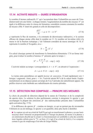 370 Partie 3 • Autres méthodes
17.14 ACTIVITÉ INDUITE — DURÉE D’IRRADIATION
Le nombre d’atomes radioactifs N∗ qui s’accumulent dans l’échantillon au cours de l’irra-
diation tend vers une limite : à chaque instant, l’augmentation du nombre des noyaux N∗ est
égale à la différence entre la vitesse de formation, considérée comme constante (le nombre
de noyaux cible N étant très grand) et celle de décomposition :
d N∗
dt
= w·s· N − l· N∗
(17.8)
w représente le flux de neutrons, l la constante de décroissance radioactive, s la section
efficace de chaque atome cible dont le nombre est N. Ce nombre est lui-même relié à la
masse m de la fraction isotopique f de l’élément considéré de masse atomique M. Si N
représente le nombre d’Avogadro, on a :
N =
m
M
·N · f (17.9)
Un calcul classique permet de transformer la formulation élémentaire 17.8 en forme inté-
grée, pour évaluer le nombre d’atomes N∗ présents après le temps t :
N∗
=
w·s· N
l
(1 − exp [−lt]) (17.10)
L’activité induite au temps t correspondant à A = l· N∗, on aboutit à l’expression :
A = w·s· N (1 − exp [−lt]) (17.11)
Le terme entre parenthèses est appelé facteur de saturation. Il tend rapidement vers 1
lorsque t augmente. Ainsi, pour t = 6t, l’activité atteint 98 % de la valeur limite. Expéri-
mentalement on ne dépasse jamais un temps de 4 ou 5 périodes du radioélément apparu. On
préfère réserver cette méthode aux radioéléments de courtes périodes.
17.15 DÉTECTION PAR COMPTAGE — PRINCIPE DES MESURES
Le choix du procédé de détection dépend de la nature de l’émetteur et de la complexité
du spectre émis. La solution la plus performante consiste à enregistrer le spectre g qui
accompagne la plupart des émissions b− des radionucléides présents dans l’échantillon
après activation (fig. 17.9).
À la différence du spectre b−, continu en énergie, ce qui ne permet pas de reconnaître
l’élément en cas de mélange, le spectre g est quantifié, donc plus facile à identifier.
Le capteur est soit un cristal de NaI(Tl) qui agit en transformant le photon g en une lumi-
nescence dont l’intensité est proportionnelle à l’énergie du photon, du moins si le photon g
est entièrement absorbé par le cristal. Le fonctionnement est semblable à celui des scintilla-
teurs liquides utilisés pour le 14
C, ou bien s’il s’agit d’un cristal de Ge(Li), il se comporte
comme le gaz de remplissage d’un tube de Geiger-Müller.
 