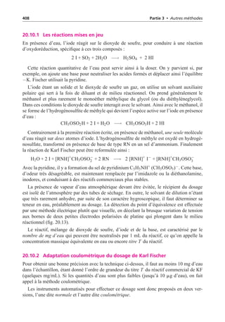 408 Partie 3 • Autres méthodes
20.10.1 Les réactions mises en jeu
En présence d’eau, l’iode réagit sur le dioxyde de soufre, pour conduire à une réaction
d’oxydoréduction, spécifique à ces trois composés :
2 I + SO2 + 2H2O −→ H2SO4 + 2 HI
Cette réaction quantitative de l’eau peut servir ainsi à la doser. On y parvient si, par
exemple, on ajoute une base pour neutraliser les acides formés et déplacer ainsi l’équilibre
−K. Fischer utilisait la pyridine.
L’iode étant un solide et le dioxyde de soufre un gaz, on utilise un solvant auxiliaire
polaire qui sert à la fois de diluant et de milieu réactionnel. On prend généralement le
méthanol et plus rarement le monoéther méthylique du glycol (ou du diéthylèneglycol).
Dans ces conditions le dioxyde de soufre interagit avec le solvant. Ainsi avec le méthanol, il
se forme de l’hydrogénosulfite de méthyle qui devient l’espèce active sur l’iode en présence
d’eau :
CH3OSO2H + 2 I + H2O −→ CH3OSO3H + 2 HI
Contrairement à la première réaction écrite, en présence de méthanol, une seule molécule
d’eau réagit sur deux atomes d’iode. L’hydrogénosulfite de méthyle est oxydé en hydrogé-
nosulfate, transformé en présence de base de type RN en un sel d’ammonium. Finalement
la réaction de Karl Fischer peut être reformulée ainsi :
H2O + 2 I + [RNH]+
CH3OSO−
2 + 2 RN −→ 2 [RNH]+
I−
+ [RNH]+
CH3OSO−
3
Avec la pyridine, il y a formation du sel de pyridinium C5H5NH+ (CH3OSO3)−. Cette base,
d’odeur très désagréable, est maintenant remplacée par l’imidazole ou la diéthanolamine,
inodores, et conduisant à des réactifs commerciaux plus stables.
La présence de vapeur d’eau atmosphérique devant être évitée, le récipient du dosage
est isolé de l’atmosphère par des tubes de séchage. En outre, le solvant de dilution n’étant
que très rarement anhydre, par suite de son caractère hygroscopique, il faut déterminer sa
teneur en eau, préalablement au dosage. La détection du point d’équivalence est effectuée
par une méthode électrique plutôt que visuelle, en décelant la brusque variation de tension
aux bornes de deux petites électrodes polarisées de platine qui plongent dans le milieu
réactionnel (fig. 20.13).
Le réactif, mélange de dioxyde de soufre, d’iode et de la base, est caractérisé par le
nombre de mg d’eau qui peuvent être neutralisés par 1 mL du réactif, ce qu’on appelle la
concentration massique équivalente en eau ou encore titre T du réactif.
20.10.2 Adaptation coulométrique du dosage de Karl Fischer
Pour obtenir une bonne précision avec la technique ci-dessus, il faut au moins 10 mg d’eau
dans l’échantillon, étant donné l’ordre de grandeur du titre T du réactif commercial de KF
(quelques mg/mL). Si les quantités d’eau sont plus faibles (jusqu’à 10 mg d’eau), on fait
appel à la méthode coulométrique.
Les instruments automatisés pour effectuer ce dosage sont donc proposés en deux ver-
sions, l’une dite normale et l’autre dite coulométrique.
 