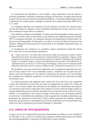 420 Partie 3 • Autres méthodes
La composition des adsorbants est très variable : tamis moléculaire, noir de carbone à
structure graphitique, polymères organiques porteurs de fonctions, un même tube pouvant
contenir une succession de plusieurs adsorbants différents. Une pompe débitmétrique assure
l’aspiration d’un volume gazeux préréglé en fonction de la capacité du piège (débit de 0,1
à 1 L/min).
Les composés adsorbés sont récupérés soit par extraction au moyen de solvants (assez
souvent du sulfure de carbone), soit par désorption thermique par un gaz vecteur (ce qui a
pour avantage de ne pas diluer les analytes).
Cette dernière technique est adaptable à l’analyse par chromatographie en phase gazeuse.
Le piège est soumis, dans un four spécial, à une élévation de température pouvant atteindre
350 ◦C en quelques secondes. Les composés désorbés sont directement transférés dans l’in-
jecteur du chromatographe. En alternative à ces fours, il existe des tubes d’extraction d’un
diamètre suffisamment petit pour qu’il soit possible de les introduire directement dans un
injecteur modifié.
La récupération des composés est considérée comme satisfaisante lorsqu’elle atteint
60 %, mais elle est souvent presque quantitative.
« Purge and trap » Un même tube d’extraction rempli avec plusieurs couches d’adsor-
bants permet de retenir une large gamme de composés polaires et apolaires. Chaque couche
protège la suivante plus active. La première couche sert à purger l’échantillon des composés
lourds. Les composés légers et les gaz sont adsorbés par les suivantes. Pour effectuer la ré-
cupération (trap), on inverse le circuit du gaz de balayage, si bien que les composés lourds
(de poids moléculaires élevés), retenus au début du tube, s’éliminent en premier (cf. § 21.6).
Des problèmes nouveaux ont fait leur apparition avec la proportion importante des ana-
lyses de traces (plus de 50 % des échantillons traités) : adsorption sur les parois des réci-
pients, action du dioxygène de l’air ambiant, évaporation des analytes, etc. On privilégie
par conséquent les méthodes conduisant à un fort enrichissement, en conservant un temps
d’extraction court.
Les mêmes principes sont appliqués pour réaliser des tubes détecteurs qui comportent
en plus des adsorbants un réactif qui provoque un changement de couleur du contenu du
tube. C’est un moyen simple sans extraction de surveillance de contaminants sans analyse.
Les alcootests peuvent être rangés dans cette catégorie. Il existe enfin des badges utilisés en
hygiène industrielle pour les contrôles de pollution sur les lieux de travail ou dans l’environ-
nement . La circulation de l’air à travers le badge se fait, dans ce cas, de manière naturelle
et non forcée. La flexibilité de la méthode est due au grand choix de phases adsorbantes qui
permettent des sélectivités d’extraction. Il peut s’avérer nécessaire de stabiliser certaines
molécules qui pourraient se décomposer au niveau de l’adsorbant, en les transformant sous
forme d’un dérivé spécifique par un réactif mélangé à l’adsorbant.
21.6 ESPACE DE TÊTE (HEADSPACE)
L’espace de tête est un dispositif d’extraction, fonctionnant en tandem avec une installation
de CPG (fig. 21.6), et réservé à l’analyse des composés volatils présents dans une matrice
non chromatographiable. Le principe est illustré par les deux variantes :
 