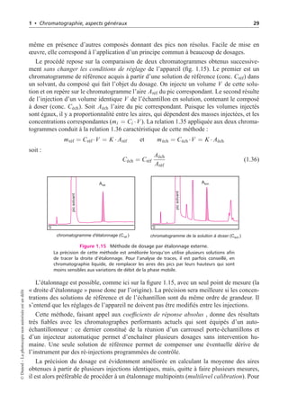1 • Chromatographie, aspects généraux 29
même en présence d’autres composés donnant des pics non résolus. Facile de mise en
œuvre, elle correspond à l’application d’un principe commun à beaucoup de dosages.
Le procédé repose sur la comparaison de deux chromatogrammes obtenus successive-
ment sans changer les conditions de réglage de l’appareil (fig. 1.15). Le premier est un
chromatogramme de référence acquis à partir d’une solution de référence (conc. Créf) dans
un solvant, du composé qui fait l’objet du dosage. On injecte un volume V de cette solu-
tion et on repère sur le chromatogramme l’aire Aréf du pic correspondant. Le second résulte
de l’injection d’un volume identique V de l’échantillon en solution, contenant le composé
à doser (conc. Céch). Soit Aéch l’aire du pic correspondant. Puisque les volumes injectés
sont égaux, il y a proportionnalité entre les aires, qui dépendent des masses injectées, et les
concentrations correspondantes (mi = Ci ·V ). La relation 1.35 appliquée aux deux chroma-
togrammes conduit à la relation 1.36 caractéristique de cette méthode :
mréf = Créf ·V = K · Aréf et méch = Céch ·V = K · Aéch
soit :
Céch = Créf
Aéch
Aréf
(1.36)
chromatogramme d'étalonnage (C )
réf.
pic
solvant
pic
solvant
Aéch.
Aréf.
chromatogramme de la solution à doser (C )
éch.
0 0
Figure 1.15 Méthode de dosage par étalonnage externe.
La précision de cette méthode est améliorée lorsqu’on utilise plusieurs solutions afin
de tracer la droite d’étalonnage. Pour l’analyse de traces, il est parfois conseillé, en
chromatographie liquide, de remplacer les aires des pics par leurs hauteurs qui sont
moins sensibles aux variations de débit de la phase mobile.
L’étalonnage est possible, comme ici sur la figure 1.15, avec un seul point de mesure (la
« droite d’étalonnage » passe donc par l’origine). La précision sera meilleure si les concen-
trations des solutions de référence et de l’échantillon sont du même ordre de grandeur. Il
s’entend que les réglages de l’appareil ne doivent pas être modifiés entre les injections.
Cette méthode, faisant appel aux coefficients de réponse absolus , donne des résultats
très fiables avec les chromatographes performants actuels qui sont équipés d’un auto-
échantillonneur : ce dernier constitué de la réunion d’un carrousel porte-échantillons et
d’un injecteur automatique permet d’enchaîner plusieurs dosages sans intervention hu-
maine. Une seule solution de référence permet de compenser une éventuelle dérive de
l’instrument par des ré-injections programmées de contrôle.
La précision du dosage est évidemment améliorée en calculant la moyenne des aires
obtenues à partir de plusieurs injections identiques, mais, quitte à faire plusieurs mesures,
il est alors préférable de procéder à un étalonnage multipoints (multilevel calibration). Pour
©
Dunod
–
La
photocopie
non
autorisée
est
un
délit
 