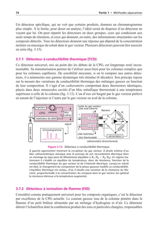 74 Partie 1 • Méthodes séparatives
Un détecteur spécifique, qui ne voit que certains produits, donnera un chromatogramme
plus simple. À la limite, pour doser un analyte, l’idéal serait de disposer d’un détecteur ne
voyant que lui. On peut répartir les détecteurs en deux groupes, ceux qui conduisent aux
seuls temps de rétention, et ceux qui donnent, en outre, des informations structurales sur les
composés détectés. Tous les détecteurs donnent une réponse qui dépend de la concentration
molaire ou massique du soluté dans le gaz vecteur. Plusieurs détecteurs peuvent être associés
en série (fig. 3.15).
3.7.1 Détecteur à conductibilité thermique (TCD)
Ce détecteur universel, mis au point dès les débuts de la CPG, est longtemps resté incon-
tournable. Sa miniaturisation permet de l’utiliser aussi bien pour les colonnes remplies que
pour les colonnes capillaires. De sensibilité moyenne, si on le compare aux autres détec-
teurs, il a néanmoins une gamme dynamique très étendue (6 décades). Son principe repose
sur la mesure des variations de conductibilité thermique des mélanges gazeux en fonction
de leur composition. Il s’agit d’un catharomètre comportant deux thermistors identiques,
placés dans deux minuscules cavités d’un bloc métallique thermostaté à une température
supérieure à celle de la colonne (fig. 3.12). L’un d’eux est baigné par le gaz vecteur prélevé
en amont de l’injecteur et l’autre par le gaz vecteur en aval de la colonne.
chromatogramme
signal
colonne bloc
cathar.
1
1
2
2
filament
catharomètre (branchement)
alimentation
bloc thermostaté
côté restricteur
côté aval colonne
gaz
vecteur
signal
sortie du gaz vecteur
R3
R4
R2
R1
CPG
injecteur
restricteur de débit
Figure 3.12 Détecteur à conductibilité thermique.
À gauche agencement montrant la circulation du gaz vecteur. À droite schéma d’un
bloc catharométrique classique avec le principe de son raccordement électrique dans
un montage du type pont de Wheatstone (équilibré si R1/R2 = R3/R4). En régime sta-
tionnaire il s’établit un équilibre de température, donc de résistance, fonction de la
conductibilité thermique du gaz vecteur et de l’intensité électrique. Lorsqu’un soluté
est élué, le changement de composition de la phase gazeuse modifie sa conductibilité.
L’équilibre thermique est rompu, d’où il résulte une variation de la résistance du fila-
ment, proportionnelle à la concentration du composé dans le gaz vecteur (en général
la résistance diminue si la température augmente).
3.7.2 Détecteur à ionisation de flamme (FID)
Considéré comme pratiquement universel pour les composés organiques, c’est le détecteur
par excellence de la CPG actuelle. Le courant gazeux issu de la colonne pénètre dans la
flamme d’un petit brûleur alimentée par un mélange d’hydrogène et d’air. Ce détecteur
détruit l’échantillon dont la combustion produit des ions et particules chargées, responsables
 