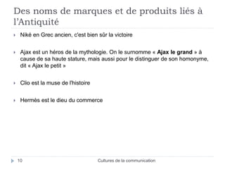 Des noms de marques et de produits liés à 
l’Antiquité 
 Niké en Grec ancien, c'est bien sûr la victoire 
 Ajax est un héros de la mythologie. On le surnomme « Ajax le grand » à 
cause de sa haute stature, mais aussi pour le distinguer de son homonyme, 
dit « Ajax le petit » 
 Clio est la muse de l'histoire 
 Hermès est le dieu du commerce 
10 Cultures de la communication 
 