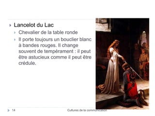  Lancelot du Lac 
 Chevalier de la table ronde 
 Il porte toujours un bouclier blanc 
à bandes rouges. Il change 
souvent de tempérament : il peut 
être astucieux comme il peut être 
crédule. 
14 Cultures de la communication 
 
