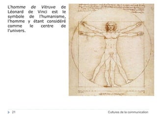 L’homme de Vitruve de 
Léonard de Vinci est le 
symbole de l’humanisme, 
l’homme y étant considéré 
comme le centre de 
l’univers. 
21 Cultures de la communication 
 
