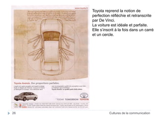 Toyota reprend la notion de 
perfection réfléchie et retranscrite 
par De Vinci. 
La voiture est idéale et parfaite. 
Elle s’inscrit à la fois dans un carré 
et un cercle. 
26 Cultures de la communication 
 