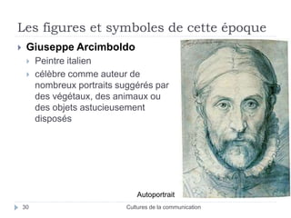 Les figures et symboles de cette époque 
 Giuseppe Arcimboldo 
 Peintre italien 
 célèbre comme auteur de 
nombreux portraits suggérés par 
des végétaux, des animaux ou 
des objets astucieusement 
disposés 
Autoportrait 
30 Cultures de la communication 
 