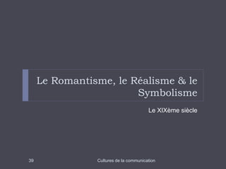 Le Romantisme, le Réalisme & le 
Symbolisme 
Le XIXème siècle 
39 Cultures de la communication 
 