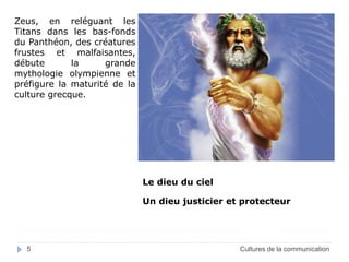 Zeus, en reléguant les 
Titans dans les bas-fonds 
du Panthéon, des créatures 
frustes et malfaisantes, 
débute la grande 
mythologie olympienne et 
préfigure la maturité de la 
culture grecque. 
Le dieu du ciel 
Un dieu justicier et protecteur 
5 Cultures de la communication 
 