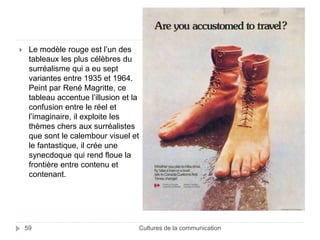  Le modèle rouge est l’un des 
tableaux les plus célèbres du 
surréalisme qui a eu sept 
variantes entre 1935 et 1964. 
Peint par René Magritte, ce 
tableau accentue l’illusion et la 
confusion entre le réel et 
l’imaginaire, il exploite les 
thèmes chers aux surréalistes 
que sont le calembour visuel et 
le fantastique, il crée une 
synecdoque qui rend floue la 
frontière entre contenu et 
contenant. 
59 Cultures de la communication 
 