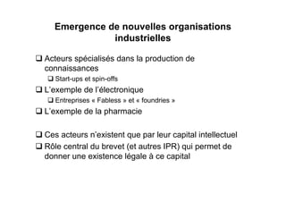 Emergence de nouvelles organisations
             industrielles

Acteurs spécialisés dans la production de
connaissances
   Start-ups et spin-offs
L’exemple de l’électronique
   Entreprises « Fabless » et « foundries »
L’exemple de la pharmacie

Ces acteurs n’existent que par leur capital intellectuel
Rôle central du brevet (et autres IPR) qui permet de
donner une existence légale à ce capital
 