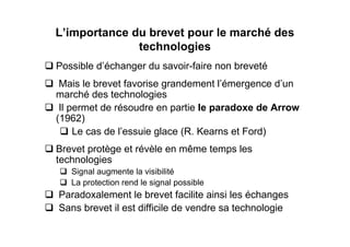 L’importance du brevet pour le marché des
              technologies
Possible d’échanger du savoir-faire non breveté
 Mais le brevet favorise grandement l’émergence d’un
marché des technologies
 Il permet de résoudre en partie le paradoxe de Arrow
(1962)
     Le cas de l’essuie glace (R. Kearns et Ford)
Brevet protège et révèle en même temps les
technologies
   Signal augmente la visibilité
   La protection rend le signal possible
Paradoxalement le brevet facilite ainsi les échanges
Sans brevet il est difficile de vendre sa technologie
 