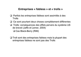 Entreprises « fabless » et « trolls »

 Parfois les entreprises fabless sont assimilés à des
Trolls
 Ce sont pourtant deux choses complètement différentes
 Trolls: conséquences des effets pervers du système US
de brevet (Jaffe et Lerner, 2004)
   Cas Black-Berry (RIM)

Troll sont des entreprises fabless mais la plupart des
entreprises fabless ne sont pas des Trolls
 