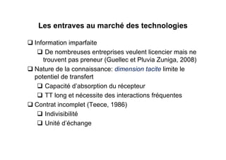 Les entraves au marché des technologies

Information imparfaite
    De nombreuses entreprises veulent licencier mais ne
   trouvent pas preneur (Guellec et Pluvia Zuniga, 2008)
Nature de la connaissance: dimension tacite limite le
potentiel de transfert
    Capacité d’absorption du récepteur
    TT long et nécessite des interactions fréquentes
Contrat incomplet (Teece, 1986)
    Indivisibilité
    Unité d’échange
 