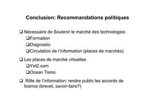 Conclusion: Recommandations politiques

Nécessaire de Soutenir le marché des technologies
  Formation
  Diagnostic
  Circulation de l’information (places de marchés)
Les places de marché virtuelles
  Yet2.com
  Ocean Tomo
 Rôle de l’information: rendre public les accords de
licence (brevet, savoir-faire?)
 