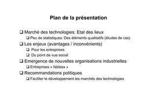 Plan de la présentation

Marché des technologies: Etat des lieux
  Peu de statistiques: Des éléments qualitatifs (études de cas)
Les enjeux (avantages / inconvénients)
   Pour les entreprises
   Du point de vue social
Emergence de nouvelles organisations industrielles
  Entreprises « fabless »
Recommandations politiques
  Faciliter le développement les marchés des technologies
 