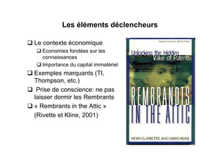 Les éléments déclencheurs

Le contexte économique
  Economies fondées sur les
  connaissances
  Importance du capital immatériel
Exemples marquants (TI,
Thompson, etc.)
 Prise de conscience: ne pas
laisser dormir les Rembrants
« Rembrants in the Attic »
(Rivette et Kline, 2001)
 