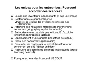Les enjeux pour les entreprises: Pourquoi
          accorder des licences?
Le cas des inventeurs indépendants et des universités
Secteur non clé pour l’entreprise
   Générer de la valeur des inventions non utilisées (Les
   « Rembrants »)
 Atteindre des nouveaux marchés (rechercher une
couverture géographique plus importante)
 Entreprise moins capable que le licencié d’exploiter
l’invention (entreprises fabless)
 Etablissement d’un standard (industries de réseau)
 Choix des concurrents (pharmacie)
 Dissuader de contourner le brevet (transformer un
concurrent en allié / Eviter un litige)
 Résoudre des conflits de propriété intellectuelle (cross-
licensing défensif)

Pourquoi acheter des licences? LE COÛT
 