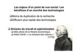 Les enjeux d’un point de vue social: Les
  bénéfices d’un marché des technologies

 Moins de duplication de la recherche
 Diffusion plus rapide des technologies


Division du travail et spécialisation
  Idée phare de la théorie économique
  Adam Smith « La richesse des nations »
                                   (1776)
 