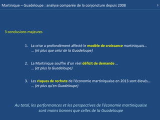 Martinique – Guadeloupe : analyse comparée de la conjoncture depuis 2008                  3




 3 conclusions majeures


             1. La crise a profondément affecté le modèle de croissance martiniquais…
                … (et plus que celui de la Guadeloupe)


             2. La Martinique souffre d’un réel déficit de demande …
                … (et plus la Guadeloupe)


             3. Les risques de rechute de l’économie martiniquaise en 2013 sont élevés…
                … (et plus qu’en Guadeloupe)



       Au total, les performances et les perspectives de l’économie martiniquaise
                      sont moins bonnes que celles de la Guadeloupe
 