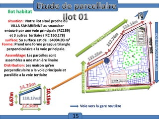 Introduction
Ilot habitat

VOIE TERTIAIRE

Assemblage: Les parcelles sont
assembles a une manière linaire
Distribution: Les maison qu’en
perpendiculaire a la voie principale et
parallèle a la voie tertiaire

Voie vers la gare routière

15

VOIE PRINCIPALE RC159

situation: Notre ilot situé proche du
VILLA SAHARIENNE au snaoubar
entouré par une voie principale (RC159)
et 3 autres tertiaire ( RC 160,178)
surface: Sa surface est de : 64004.03 m²
Forme: Prend une forme presque triangle
perpendiculaire a la voie principale.

 