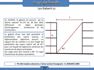 Etude de trame

Les Gabarit (1)
L
En ALGERIE, le gabarit est prescrit par le
Décret exécutif 91-175 du 28 Mai 1991
définissant
les
règles
générales
d’aménagement , d’urbanisme et de
construction.
Le gabarit d’une voie doit permettre la
pénétration des rayons solaires, la
réglementation algérienne prescrit un
rapport H/L de manière à ce que l’angle de
pénétration des rayons solaire soit de 45°
pour une façade de logements contenant les
ouvertures de pièces principales.
Cet angle peut être ramené à 60° s’il s’agit
d’ouvertures de pièces secondaires.

H

45°

1- TD n09 module urbanisme / 4eme année/ Enseignant : K. BENARFA 2009

21

 