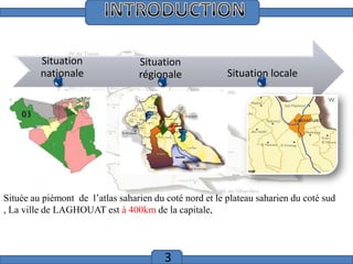 Introduction

Situation
nationale

Situation
régionale

Situation locale

Située au piémont de l’atlas saharien du coté nord et le plateau saharien du coté sud
, La ville de LAGHOUAT est à 400km de la capitale,

3

 