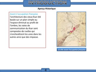 Introduction
Aperçu Historique
Avant L'occupation française
l'architecture des vieux Ksar été
basée sur un plan simple ou
l'espace diminué au profit de
l'ombre, les voies de
communication du Ksar sont
composées de ruelles qui
s'enchevêtrent les unes dans les
autres ainsi que des impasse.

La ville avant l’occupation française

4

 
