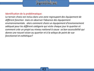 Introduction
Identification de la problématique:
Le terrain choisi est inclus dans une zone regroupant des équipement de
différent fonction mais en observer l’absence des équipement
environnementale. alors comment choisi un équipement d‘environnement
adéquat pour les différent catégorie qui visite chaque jour le quartier et
comment crée un projet au niveau national à cause sa bon accessibilité qui
donne une nouvel vision au quartier et à la wilaya de point de vue
fonctionnel et esthétique?

43

 