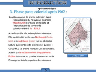 Introduction
Aperçu Historique

3- Phase poste colonial après 1962 :
La ville a connue de grande extension avec

l’implantation du nouveaux quartiers
Maamourah sur l’axe principale et
l’implantation de la voie de
contournement la R.N.1
Actuellement la ville est en plaine croissance :
Elle se dédouble sur le cote Nord-ouest OasisNord et le sud-Ouest Ouiam vue les obstacles
Naturel qui oriente cette extension et qui sont :
OUED M’ZI ,la chaîne rocheuse ,les deux Oasis .
Aussi il y a le nouveau centre d’équipements
Publics transpose au quartier Maamourah sur le
Prolongement de l’axe porteur de croissance.

6

La ville en 1990

 