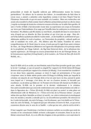 primordiale et totale de laquelle naîtront par différenciation toutes les formes
particulières." En dehors de la sciences des lettres , la considération de Ruh dans le
coran nous a amené a admettre cette hypothèse comme il est bien l’Esprit Total de
l’Existence Universelle et qui est aussi assimilé a la Lumiére . Mais nos recherches ont
avant cela considéré ce Ruh comme étant la Matrice primordiale portant en elle les âmes
/ esprits ou énergie de toutes les créatures conçues et écrites sur la table bien gardée. Al
amr ( l’ordre d’Allah ) fait descendre toute âme ou esprit dans son corps en formation
sur terre par l’intermédiaire d’un ange qui l’insuffle dans les embryons ou créatures en
formation . Wa Allahou aala Wa Aalam. Le mot Rouh , est plutôt dit dans le coran dans le
sens d’esprit qui se détache de Dieu lui-même et qui n’est pas un ange . Dieu dit :
aw’la’ika ladhina ayadahoum allah bi rouhin minh …et des hadiths le confirment tel que :
allahouma ayidhou bi rouh al quduss , ou l’invocation du prophète : sabouh qudd uss
rabi al malaikati wa rouh….etc . Wa Allahou aala Wa Aalam. Toutefois les autres
compréhensions de Er Rouh dans le coran, n’exclu pas qu’il s’agit d’une autre créature
de Dieu , de l’Ange Metatron (Métatron est l'agent des théophanies et le principe même
de la prophétie) ,de l’Ange Gabriel , du Big Data Universel divin , de la nébuleuse des
esprits supérieurs , de l’énergie ou source primordiale de la vie ,de l’Energie Divine , de
la Connaissance suprême ( Al Aaql kamil ) , de la Lumiére , du Trône de Dieu (El-Arsh El-
Muhît) , etc….
Aussi Er-Rûh est-il, en arabe, un mot féminin; mais il faut bien prendre garde que, selon
la loi de I ‘analogie, ce qui est passif ou négatif Par rapport à la Vérité divine (El-Haqq)
devient actif ou positif par rapport à la création (el-Khalq) . Il est essentiel de considérer
ici ces deux faces opposées, puisque ce dont il s'agit est précisément, si l'on peut
s'exprimer ainsi, la limite même posée entre El-Haqq et el-Khalq, limite par laquelle la
création est séparée de son Principe divin et lui est unie tout à la fois, suivant le point
sous lequel on I ‘envisage; c'est donc, de vue en d'autres termes, le barzahh par
excellence ; et, de même qu'Allah est < le Premier et le Dernier (El-Awwal wa El-Akhir au
sens absolu, Er-Rûh est le premier et le dernier relativement à la création.
Une autre considération qui concorde entièrement avec cette interprétation est celle-ci :
dans la figuration du < Trône (El-Arsh), Er-Rûh est placé au centre' et cette place est
effectivement celle de Metatron; le < Trône est le lieu de la Présence divine ', on peut
même dire que Ruh s’identifie au trône ( al aarch) , car celui-ci entourant et enveloppant
tous els mondes ( mouhit ) coïncide par la a la circonférence première. On retrouve ici
les 2 cotés du barzakh , du coté d’al haqq , c’est Errahmane , qui s’est établi sur le Trône ,
mais du coté d’al khalq , il n’apparait que par réfraction à travers Er Ruh , ce qui est en
connexion directe avec le sens de ce hadith : « celui qui me voit , celui la voit la vérité »
Il faut rappeler que l’ésotérisme c’est bien le sciences cachées ou occultes que seuls les
savants et les connaissant d’Allah arrivent a décrypter et connaitre. Dans le cas de ce
thème concernant Rouh , il y a en effet des énigmes et des paraboles a son sujet dans le
 