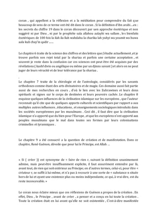 coran , qui appellent a la réflexion et a la méditation pour comprendre du fait que
beaucoup de sens de ce terme ont été dit dans le coran . Si la définition d’ibn arabi….ex :
les secrets du chiffre 19 dans le coran découvert par uen approche ésotérique et non
suggéré ni par Dieu , ni par le prophéte sala allahou aalayhi wa sallam , les bienfaits
ésotériques de 100 fois la ilah ila llah wahdahu la charika lah yuhyi wa youmit wa huwa
aala kuli chay’in qadir ..….
Le chapitre 6 traite de la science des chiffres et des lettres que j’étudie actuellement ,et je
trouve parfois son rejet total par la shariaa et parfois une certaine acceptation , et
souvent je reste dans la confusion car ces sciences ont peut être été acquises par des
révélations ( kashf divin ou angélique ou même par un djinns savant ) et alors on ne peut
juger de leurs véracité et de leur tolérance par la shariaa .
.
Le chapitre 7 traite de la chirologie et de l’astrologie, considérés par les savants
orthodoxes comme étant des arts divinatoires et de magie. Ces domaine aussi fait partie
aussi de mes recherches en cours , d’où le lien avec les Zuhrawines et leurs dons
spirituels et signes sur le corps de destinées et leurs pouvoirs cachés .Le chapitre 8
esquisse quelques influences de la civilisation islamique sur les européens , que l’auteur
reconnait qu’il cite que de quelques apports culturels et scientifiques par rapport a aux
multiples autres influences , éducations , et enseignements sociologiques introduits dans
les sociétés européennes par les musulmans . Ceci dit , il faut dire que la civilisation
islamique n’a apporté que du bien pour l’Europe , et que les européens n’ont apporté aux
peuples musulmans que le mal dans toutes ses formes par leurs colonisations
criminelles et tyranniques .
Le chapitre 9 a été consacré a la question de création et de manifestation. Dans ce
chapitre, René Guénon, dévoile que pour lui le Principe, est Allah …
« Si ( créer )) est synonyme de < faire de rien r, suivant la définition unanimement
admise, mais peut-être insuffisamment explicite, il faut assurément entendre par là,
avant tout, de rien qui soit extérieur au Principe; en d'autres termes, celui-ci, pour être <
créateur r, se suffit à lui-même, et n'a pas à recourir à une sorte de < substance n située
hors de lui et ayant une existence plus ou moins indépendante, ce qui, à vrai dire, est du
reste inconcevable. »
Le coran nous éclaire mieux que ces réflexions de Guénon a propos de la création . En
effet, Dieu , le Principe , avant de créer , a penser et a conçu en lui toute la création .
Toute la création était en lui avant qu’elle ne soit existentiée , C’est-à-dire manifestée
 