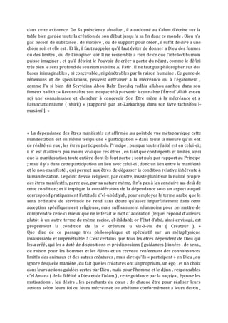 dans cette existence. De Sa préscience absolue , il a ordonné au Calam d’écrire sur la
table bien gardée toute la création de son début jusqu ‘a sa fin dans ce monde . Dieu n’a
pas besoin de substance , de matière , ou de support pour créer , il suffit de dire a une
chose soit et elle est . Et là , il faut rappeler qu’il faut éviter de donner a Dieu des formes
ou des limites , ou de l’imaginer ,car Il ne ressemble a rien de ce que l’intellect humain
puisse imaginer , et qu’il déteint le Pouvoir de créer a partir du néant , comme le défini
très bien le sens profond de son nom sublime Al Fatir . Il ne faut pas philosopher sur des
bases inimaginables , ni concevable , ni pénétrables par la raison humaine . Ce genre de
réflexions et de spéculations, peuvent entrainer à la mécréance ou à l’égarement ,
comme l’a si bien dit Seyyidina Abou Bakr Essediq radhia allahou aanhou dans son
fameux hadith : « Reconnaître son incapacité à parvenir à connaître l'Être d’ Allāh est en
soi une connaissance et chercher à concevoir Son Être mène à la mécréance et à
l'associationnisme ( shirk) » [rapporté par az-Zarkachiyy dans son livre tachnîfou l-
masâmi`]. »
« La dépendance des êtres manifestés est affirmée .au point de vue métaphysique cette
manifestation est en même temps une « participation » dans toute la mesure qu’ils ont
de réalité en eux , les êtres participent du Principe , puisque toute réalité est en celui-ci ;
il n’ est d’ailleurs pas moins vrai que ces êtres , en tant que contingents et limités, ainsi
que la manifestation toute entière dont ils font partie ; sont nuls par rapport au Principe
; mais il y’a dans cette participation un lien avec celui-ci , donc un lien entre le manifesté
et le non-manifesté , qui permet aux êtres de dépasser la condition relative inhérente à
la manifestation. Le point de vue religieux, par contre, insiste plutôt sur la nullité propre
des êtres manifestés, parce que, par sa nature même, il n'a pas à les conduire au-delà de
cette condition; et il implique la considération de la dépendance sous un aspect auquel
correspond pratiquement I‘attitude d'el-ubûdiyah, pour employer le terme arabe que le
sens ordinaire de servitude ne rend sans doute qu'assez imparfaitement dans cette
acception spécifiquement religieuse, mais suffisamment néanmoins pour permettre de
comprendre celle-ci mieux que ne le ferait le mot d' adoration (lequel répond d'ailleurs
plutôt à un autre terme de même racine, el-ibâdah); or l'état d'abd, ainsi envisagé, est
proprement la condition de la < créature u vis-à-vis du ( Créateur ). »
Que dire de ce passage très philosophique et spéculatif sur un métaphysique
insaisissable et impénétrable ? C’est certains que tous les êtres dépendent de Dieu qui
les a créé , qui les a doté de dispositions et prédisposions ( guidances ) innées , de sens ,
de raison pour les hommes et les djinns et un cerveau renfermant des connaissances
limités des animaux et des autres créatures , mais dire qu’ils « participent » en Dieu , on
ignore de quelle manière , du fait que les créatures ont un proprium , un égo , et un choix
dans leurs actions guidées certes par Dieu , mais pour l’homme et le djinn , responsables
d’el Amana ( de la fidélité a Dieu et de l’islam ) , cette guidance par la naççiya , épouse les
motivations , les désirs , les penchants du cœur , de chaque être pour réaliser leurs
actions selon leurs foi ou leurs mécréance ou athéisme conformément a leurs destin ,
 