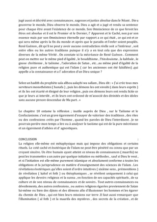 jugé aussi et décrété avec connaissances , sagesses et justice absolue dans le Néant . Dieu
gouverne le monde, Dieu observe le monde, Dieu a agit et a jugé et rendu sa sentence
pour chaque être avant l’existence de ce monde. Son Omniscience de ce que feront les
êtres est absolue et il est le Premier et le Dernier, l’ Apparent et le Caché, non par son
essence mais par son Omniscience éternelle par rapport a ce qui était , ce qui est et ce
qui sera même après la fin du monde et après que le paradis et l’enfer soient peuplés.
René Guénon , dit qu’il ne peut y avoir aucune contradiction réelle soit a l’intérieur , soit
entre elles ou les autres traditions puisque il n’y a en tout cela que des expression
diverses de la même Vérité . On constate ici la mécréance de René Guénon . Comment
peut on mettre sur le même pied d’égalité , le bouddhisme , l’hindouisme , la kabbale , le
gnose chrétienne , le taôisme , l’adoration de Satan , etc…au même pied d’égalité de la
religion pure et authentique qui est l’islam ( car les anciennes ont été falsifiées) ,qui
appelle a la connaissance et a l’ adoration d’un Dieu unique ?
Selon un hadith du prophète sala allhou aalayhi wa sallam , Dieu dit : « J’ai crée tous mes
serviteurs monothéistes ( hunafa ) , puis les démons les ont envahi ( dans leurs esprits )
et ils les ont écarté et éloigné de leur religion , puis ces démons leurs ont rendu licite ce
que je leurs ai interdit , et ils leurs ont ordonné de m’associé des divinités et des idoles
sans aucune preuve descendue de Ma part . »
Le chapitre 10 entame la réflexion ; inutile auprès de Dieu , sur le Taôisme et le
Confucianisme. c’est un grave égarement d’essayer de valoriser des traditiosn , des rites
ou des confessions créés par l’homme , quand les paroles de Dieu l’interdisent . Je ne
pourrais perdre mon temps a lire ou à analyser le taoïsme qui est de la pure mécréance
et un égarement d'athées et d' agnostiques.
CONCLUSION :
La religion elle-même est métaphysique mais qui impose des obligations et certains
rituels. Le coté caché et ésotérique de l’islam ne peut être pénétré ou connu que par un
croyant sincère. Un être humain ayant atteint ce niveau de connaissances ( maarifa) ne
peut les transmettre a un autre par quelque initiation ou méthodes , sauf si Dieu le veut ,
et si l’initiation est elle-même purement islamique et absolument conforme a toutes les
obligations et la jurisprudence en matière d’enseignement des sciences de l’islam . Les
révélations ésotériques ,qu’elles soient d’ordre intuitives ( sixième sens , prémonitions )
de révélation ( kahsf et feth ) ou théophaniques , se révèlent uniquement à celui qui
applique les devoirs religieux et la sunna , en fonction de ses capacités spirituels , de sa
culture et de son niveau de connaissances et de savoirs . Tout autres connaissances ou
dévoilements, des autres confessions , ou autres religions égarées proviennent de Satan
lui-même ou bien des djinns et des démons afin d’illusionner les hommes et les égarer
du chemin de Dieu , qui est bien leurs missions sur terre .Il faut aussi remarquer que
l’illumination ( al feth ) et la maarifa des mystères , des secrets de la création , et de
 