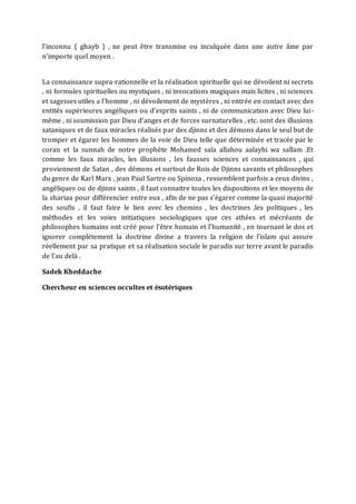 l’inconnu ( ghayb ) , ne peut être transmise ou inculquée dans une autre âme par
n’importe quel moyen .
La connaissance supra-rationnelle et la réalisation spirituelle qui ne dévoilent ni secrets
, ni formules spirituelles ou mystiques , ni invocations magiques mais licites , ni sciences
et sagesses utiles a l’homme , ni dévoilement de mystères , ni entrée en contact avec des
entités supérieures angéliques ou d’esprits saints , ni de communication avec Dieu lui-
même , ni soumission par Dieu d’anges et de forces surnaturelles , etc. sont des illusions
sataniques et de faux miracles réalisés par des djinns et des démons dans le seul but de
tromper et égarer les hommes de la voie de Dieu telle que déterminée et tracée par le
coran et la sunnah de notre prophète Mohamed sala allahou aalayhi wa sallam .Et
comme les faux miracles, les illusions , les fausses sciences et connaissances , qui
proviennent de Satan , des démons et surtout de Rois de Djinns savants et philosophes
du genre de Karl Marx , jean Paul Sartre ou Spinoza , ressemblent parfois a ceux divins ,
angéliques ou de djinns saints , il faut connaitre toutes les dispositions et les moyens de
la shariaa pour différencier entre eux , afin de ne pas s’égarer comme la quasi majorité
des soufis . il faut faire le lien avec les chemins , les doctrines ,les politiques , les
méthodes et les voies initiatiques sociologiques que ces athées et mécréants de
philosophes humains ont créé pour l’être humain et l’humanité , en tournant le dos et
ignorer complètement la doctrine divine a travers la religion de l’islam qui assure
réellement par sa pratique et sa réalisation sociale le paradis sur terre avant le paradis
de l’au delà .
Sadek Kheddache
Chercheur en sciences occultes et ésotériques
 