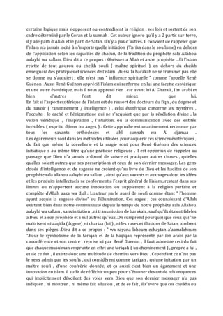 certaine logique mais s'opposent ou contredisent la religion , ses lois et sortent de son
cadre déterminé par le Coran et la sunnah . Cet auteur ignore qu'il y a 2 partis sur terre,
il y a le parti d'Allah et le parti de Satan. Il n'y a pas d'autres. Il convient de rappeler que
l'islam n'a jamais incité à n'importe quelle initiation (Tarika dans le soufisme) en dehors
de l'application selon les capacités de chacun, de la tradition du prophète sala Allahou
aalayhi wa sallam. Dieu dit a ce propos : Obéissez a Allah et a son prophète …Et l’islam
rejette de tout gourou ou cheikh soufi ( maître spirituel ) en dehors du cheikh
enseignant des pratiques et sciences de l'islam. Aussi la barakah ne se transmet pas elle
se donne ou s'acquiert ; elle n'est pas " influence spirituelle " comme l'appelle René
Guénon . Aussi René Guénon apprécié l'islam qui renferme en lui une facette exotérique
et une autre ésotérique, mais il nous apprend rien , car avant lui Al Ghazali , Ibn arabi et
bien d'autres l'ont dit mieux que lui.
En fait si l'aspect exotérique de l'islam est du ressort des docteurs du fiqh , du dogme et
du savoir ( raisonnement / intelligence ) , celui ésotérique concerne les mystères ,
l'occulte , le caché et l'énigmatique qui ne s'acquiert que par la révélation divine , la
vision véridique , l'inspiration , l'intuition, ou la communication avec des entités
invisibles ( esprits, djinns ou anges ) . Cette approche est unanimement reconnue par
tous les savants orthodoxes et ahl sunnah wa Al djamaa .
Les égarements sont dans les méthodes utilisées pour acquérir ces sciences ésotériques ,
du fait que même la sorcellerie et la magie sont pour René Guénon des sciences
initiatique s au même titre qu'une pratique religieuse . Il est opportun de rappeler au
passage que Dieu n'a jamais ordonné de suivre et pratiquer autres choses , qu'elles
quelles soient autres que ses prescriptions et ceux de son dernier messager. Les gens
doués d'intelligence et de sagesse ne croient qu'au livre de Dieu et les hadiths de son
prophète sala allahou aalayhi wa sallam , ainsi qu'aux savants et aux sages dont les idées
et les produits intellectuels se conforment a l'esprit général de l'islam , restent dans ses
limites ou n'apportent aucune innovation ou supplément à la religion parfaite et
complète d'Allah aaza wa djal . L'auteur parle aussi de soufi comme étant " l'homme
ayant acquis la sagesse divine" ou l’illumination. Ces sages , ces connaissant d'Allah
existent bien dans notre communauté depuis le temps de notre prophète sala Allahou
aalayhi wa sallam , sans initiation , ni transmission de barakah , sauf qu'ils étaient fideles
a Dieu et a son prophète et a nul autres qu'eux .On comprend pourquoi que ceux qui 'ne
maîtrisent ni aaqida (dogme) ,ni chariaa (loi ) , ni les ruses et illusions de Satan, tombent
dans ses pièges .Dieu dit a ce propos : " wa zayana lahoum echaytan a'aamalahoum
".Pour le symbolisme de la tariqah et de la haqiqah représenté par ibn arabi par la
circonférence et son centre , reprise ici par René Guenon , il faut admettre ceci du fait
que chaque musulman emprunte en effet une tariqah ( un cheminement ) , propre a lui ,
et de ce fait , il existe donc une multitude de chemins vers Dieu . Cependant ce n'est pas
le sens admis par les soufis , qui considèrent comme tariqah , qu'une initiation par un
maître soufi , d'une confrérie donnée, et ça aussi c'est bien un égarement et une
innovation en islam. il suffit de réfléchir un peu pour s'étonner devant de tels croyances
qui implicitement dévoilent des voies vers Dieu que son dernier messager n'a pas
indiquer , ni montrer , ni même fait allusion , et de ce fait , il s’avère que ces cheikhs ou
 