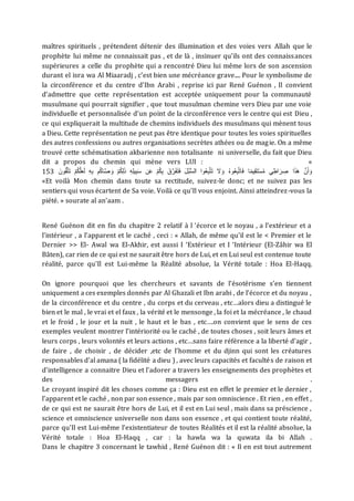 maîtres spirituels , prétendent détenir des illumination et des voies vers Allah que le
prophète lui même ne connaissait pas , et de là , insinuer qu'ils ont des connaissances
supérieures a celle du prophète qui a rencontré Dieu lui même lors de son ascension
durant el isra wa Al Miaaradj , c’est bien une mécréance grave.... Pour le symbolisme de
la circonférence et du centre d’Ibn Arabi , reprise ici par René Guénon , Il convient
d’admettre que cette représentation est acceptée uniquement pour la communauté
musulmane qui pourrait signifier , que tout musulman chemine vers Dieu par une voie
individuelle et personnalisée d’un point de la circonférence vers le centre qui est Dieu ,
ce qui expliquerait la multitude de chemins individuels des musulmans qui mènent tous
a Dieu. Cette représentation ne peut pas être identique pour toutes les voies spirituelles
des autres confessions ou autres organisations secrètes athées ou de magie. On a même
trouvé cette schématisation akbarienne non totalisante ni universelle, du fait que Dieu
dit a propos du chemin qui mène vers LUI : «
153 َ‫ت‬َ‫ف‬ َ‫ل‬ُ‫ب‬ُّ‫س‬‫ال‬ ‫وا‬ُ‫ع‬ِ‫ب‬َّ‫ت‬َ‫ت‬ َ
‫َل‬ َ‫و‬ ُ‫ه‬‫و‬ُ‫ع‬ِ‫ب‬َّ‫ت‬‫ا‬َ‫ف‬ ‫ا‬ً‫م‬‫ي‬ِ‫ق‬َ‫ت‬ْ‫س‬ُ‫م‬ ‫ي‬ِ‫اط‬َ‫ر‬ ِ
‫ص‬ ‫ا‬َ‫ذ‬َ‫ه‬ َّ‫ن‬َ‫أ‬ َ‫و‬
ْ‫م‬ُ‫ك‬َّ‫ل‬َ‫ع‬َ‫ل‬ ِ‫ه‬ِ‫ب‬ ‫م‬ُ‫ك‬‫ا‬َّ‫ص‬ َ‫و‬ ْ‫م‬ُ‫ك‬ِ‫ل‬َ‫ذ‬ ِ‫ه‬ِ‫ل‬‫ي‬ِ‫ب‬َ‫س‬ ‫ن‬َ‫ع‬ ْ‫م‬ُ‫ك‬ِ‫ب‬ َ‫ق‬َّ‫ر‬َ‫ف‬
َ‫ون‬ُ‫ق‬َّ‫ت‬َ‫ت‬
«Et voilà Mon chemin dans toute sa rectitude, suivez-le donc; et ne suivez pas les
sentiers qui vous écartent de Sa voie. Voilà ce qu'Il vous enjoint. Ainsi atteindrez-vous la
piété. » sourate al an’aam .
René Guénon dit en fin du chapitre 2 relatif à l ‘écorce et le noyau , a l’extérieur et a
l’intérieur , a l’apparent et le caché , ceci : « Allah, de même qu'il est le < Premier et le
Dernier >> El- Awal wa El-Akhir, est aussi I ‘Extérieur et I ‘Intérieur (El-Zâhir wa El
Bâten), car rien de ce qui est ne saurait être hors de Lui, et en Lui seul est contenue toute
réalité, parce qu'Il est Lui-même la Réalité absolue, la Vérité totale : Hoa El-Haqq.
On ignore pourquoi que les chercheurs et savants de l’ésotérisme s’en tiennent
uniquement a ces exemples donnés par Al Ghazali et Ibn arabi , de l’écorce et du noyau ,
de la circonférence et du centre , du corps et du cerveau , etc…alors dieu a distingué le
bien et le mal , le vrai et el faux , la vérité et le mensonge , la foi et la mécréance , le chaud
et le froid , le jour et la nuit , le haut et le bas , etc….on convient que le sens de ces
exemples veulent montrer l’intériorité ou le caché , de toutes choses , soit leurs âmes et
leurs corps , leurs volontés et leurs actions , etc…sans faire référence a la liberté d’agir ,
de faire , de choisir , de décider ,etc de l’homme et du djinn qui sont les créatures
responsables d’al amana ( la fidélité a dieu ) , avec leurs capacités et facultés de raison et
d’intelligence a connaitre Dieu et l’adorer a travers les enseignements des prophètes et
des messagers .
Le croyant inspiré dit les choses comme ça : Dieu est en effet le premier et le dernier ,
l’apparent et le caché , non par son essence , mais par son omniscience . Et rien , en effet ,
de ce qui est ne saurait être hors de Lui, et il est en Lui seul , mais dans sa préscience ,
science et omniscience universelle non dans son essence , et qui contient toute réalité,
parce qu'Il est Lui-même l’existentiateur de toutes Réalités et il est la réalité absolue, la
Vérité totale : Hoa El-Haqq , car : la hawla wa la quwata ila bi Allah .
Dans le chapitre 3 concernant le tawhid , René Guénon dit : « Il en est tout autrement
 
