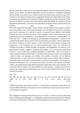 dans les pays où le soleil, par son rayonnement intense, absorbe pour ainsi dire toutes
choses en lui même, les faisant disparaître devant lui comme la multiplicité disparaît
devant I'Unité, non qu'elle cesse d'exister selon son mode propre, mais parce que cette
existence n'est rigoureusement rien au regard du Principe Le soleil s'impose ici comme
le symbole par excellence du Principe Un (Allahu Ahad), qui est I'Etre nécessaire, Celui
qui seul Se suffit à Lui-même dans Son absolue plénitude (Allahu Es-Samad), et de qui
dépendent entièrement I ‘existence et la subsistance de toutes choses, qui hors de Lui ne
seraient que néant ».
Pour cette expression de tawhid , on en convient ,sauf qu’il faut encore préciser que Dieu
qui ne ressemble a rien , qui n’a pas d’endroit , qui s’est établi sur son trône ( al aarch )
sans savoir comment ni ce qui est al aarch , on pourrait aussi déduire cette dualité
évidente que Dieu est hors des êtres et des créatures , mais qu’il embrasse et cerne
toutes choses par son omniscience , son omnipotence , son pouvoir , sa domination , etc.
Donc dire ceci : « (Allahu Es-Samad), de qui dépendent entièrement I ‘existence et la
subsistance de toutes choses, qui hors de Lui ne seraient que néant », il faut comprendre
que Dieu le Créateur de toutes choses , a créé aussi pour toutes choses ses moyens de
subsistance et les conditions de son environnement pour vivre , il a créé tous les
systèmes du cosmos , et même le temps , les époques , les civilisations , les cultures , et la
reproduction animale , végétale , humaine et des djinns , etc ; et tout ce qui existe dans
l’univers , et ceci avant leurs existence physiques et matérielles , qu’il a écrit dans la
table préservée ( lawh al mahfoudh ) . La vie dans cette existence et tout ce qui advienne
, dans le temps , les époques , les milieux , les sociétés , le monde ; etc…se déroule
conformément a ce qui a été écrit et existencié après par son Ordre Kun Fa Yakoun ,
c’est-à-dire après la création ( dans el néant ) , ainsi que sa conception , son temps , ses
moyens de subsistance , etc , il a ordonné aux choses , aux êtres , aux actions, aux causes
a effets , qui existent dans cette table bien gardée d’apparaitre dans cette existence et de
s’ensuivre dans le temps et le déroulement de cette existence , comme il a été écrit et
comme cela existe dans son Omniscience qui couvre aussi le présent et le futur et après
la fin de ce monde …
Dieu dit :
َ ْ
‫ال‬ َ‫و‬ ِ‫ت‬‫ا‬ َ‫او‬َ‫م‬َّ‫س‬‫ال‬ َ‫ق‬َ‫ل‬َ‫خ‬ ‫ي‬ِ‫ذ‬َّ‫ل‬‫ا‬ ُ َّ
‫اَّلل‬ ُ‫م‬ُ‫ك‬َّ‫ب‬َ‫ر‬ َّ‫إن‬
ِ‫م‬َ‫ث‬ ُ‫ه‬ُ‫ب‬ُ‫ل‬ْ‫ط‬َ‫ي‬ َ‫ار‬َ‫ا‬ََّ‫ال‬ َ‫ل‬ْ‫ي‬َّ‫ل‬‫ال‬ ‫ي‬ِ‫ي‬ْ‫ش‬ُ‫ي‬ ِ ْ‫ر‬َ‫ع‬ْ‫ل‬‫ا‬ ‫ا‬َ‫ل‬َ‫ع‬ ‫ع‬ َ‫و‬َ‫ت‬ْ‫س‬‫ا‬ َّ‫م‬ُ‫م‬ ‫ث‬‫َّام‬‫ي‬َ‫أ‬ ِ َّ‫ت‬ِ‫س‬ ‫ي‬ِ‫ف‬ َ ْ‫ر‬
‫ا‬ً‫م‬‫ي‬
ْ‫ل‬‫ا‬ ُّ‫ب‬َ‫ر‬ ُ َّ
‫اَّلل‬ َ‫ك‬َ‫ار‬َ‫ب‬َ‫ت‬ ۗ ُ‫ر‬ْ‫م‬َ ْ
‫ال‬ َ‫و‬ ُ‫ق‬ْ‫ل‬َ‫خ‬ْ‫ل‬‫ا‬ ُ‫ه‬َ‫ل‬ َ
‫َل‬َ‫أ‬ ۗ ِ‫ه‬ ِ‫ر‬ْ‫م‬َ‫أ‬ِ‫ب‬ ‫ث‬‫ت‬‫ا‬َ‫ر‬َّ‫خ‬َ‫س‬ُ‫م‬ َ‫م‬‫و‬ُ‫ج‬َُّ‫ال‬ َ‫و‬ َ‫ر‬َ‫م‬َ‫ق‬ْ‫ل‬‫ا‬ َ‫َو‬ ‫س‬ْ‫م‬َّ‫ي‬‫ال‬ َ‫و‬
َ‫ين‬ِ‫م‬َ‫ل‬‫ا‬َ‫ع‬
54 ‫العراف‬
Il détient le pouvoir de création et l’Ordre …il a créé, puis il a ordonné à toutes choses de
sortir du Kitab al Moubine a l’existence, tout en restant (ces choses) sous son pouvoir et
sa domination ( al qahar )
…
Mais l’énigme ou le flou persiste dans le terme : « en LUI » , comme l’a dit aussi Ibn Arabi
dans sa définition de la Haqiqah : « La Haqîqah est enlèvement des traces de tes attributs
sur toi par Ses Attributs, en tant que c’est Lui qui agit par toi, en toi et de toi, et non toi : «
 