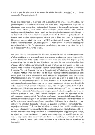 Il n’y a pas de bête dont Il ne tienne la mèche frontale ( naççiyya) » (La Vérité
essentielle) (Futûhât, chap.263)
On ne peut ni infirmer ni confirmer cette déclaration d’ibn arabi , qui est véridique sur
plusieurs plans , mais aussi insaisissable dans sa véritable compréhension , et qui met en
dialectique et en interaction , les facultés de l’homme et de toutes les créatures , dans
leurs libres arbitre , leurs choix , leurs décisions , leurs actions , etc , dans le
prolongement de la volonté et du vouloir de Dieu soubhnahou aaza wa djal. Dieu dit : «
27 Ceci n'est qu'un rappel pour l'univers,28 pour celui d'entre vous qui veut suivre le
chemin droit.29 Mais vous ne pouvez vouloir, que si Allah veut, [Lui], le Seigneur de
l'Univers. » sourate takwir ; ou encore : « 23. Et ne dis jamais, à propos d'une chose : "Je
la ferai sûrement demain". 24. sans ajouter : "Si Allah le veut", et invoque ton Seigneur
quand tu oublies et dis : "Je souhaite que mon Seigneur me guide et me mène plus près
de ce qui est correct". Sourate al kahf .
Ibn Arabi a dit : « Dieu est l’âme du monde » en croisant tous les verset sur la volonté
d’allah , son Ordre , son commandement , son pouvoir suprême sur toutes choses créées
, cette déclaration d’ibn arabi semble en effet tenir une déduction logique par la
combinatoire des paroles de Dieu lui-même a ce sujet . Je suis, cependant aller dans
d’autres interprétations, en combinant les sens profonds de ces versets : « Que vous
cachiez votre parole ou la divulguiez Il connaît bien le contenu des poitrines. Ne connaît-
Il pas ce qu'Il a créé alors que c'est Lui le Compatissant, le Parfaitement Connaisseur. 13-
14 sourate Al Mulk . Puis Dieu dit : « Tâ-Hâ. Nous n'avons point fait descendre sur toi le
Coran pour que tu sois malheureux, si ce n'est qu'un Rappel pour celui qui redoute
(Allah),(et comme) une révélation émanant de Celui qui a créé la terre et les cieux
sublimes.Le Tout Miséricordieux S'est établi «Istawâ» sur le Trône.A Lui appartient ce
qui est dans les cieux, sur la terre, ce qui est entre eux et ce qui est sous le sol humide.Et
si tu élèves la voix, Il connaît certes les secrets, même les plus cachés.Allah! Point de
divinité que Lui! Il possède les noms les plus beaux. » 1 -8 sourate Ta Ha . IcI : s’est établi
sur le Trône ( istawa) je l’ai saisi comme : un qahr , une domination suprême sur toute sa
création parfaite et finie , c’est comme quelqu’un qui met des systèmes et des
mécaniques en marche , puis il s’assied sur son fauteuil , regardant et observant la vie et
l’évolution de la mécanique et des systèmes universels se mouvoir , produire et faire ce
qu’il a programmé pour chaque élément du système , de l’ordre , de la mécanique , ….par
ailleurs , j’ai introduit dans cette réflexion , la question de créature ( corps ) et d’âme (
esprit) qui relève de l’Ordre de Dieu lui même , et alors , il s’est révélé a nous beaucoup
de choses …Ces recherches feront l’objet d’approfondissements afin de les rassembler in
challah dans une rédaction particulière . A travers ces repères, il apparait que le corps ,
de toutes les créatures vivantes reçoivent l’âme du ciel , qui est insufflée par un ange
dans le corps qui devient alors vivant , tandis que les planètes , les astres ; les étoiles, le
soleil , la lune, la terre , sont toutes soumises a un ordre et des lois décrétées et
immuables …
 
