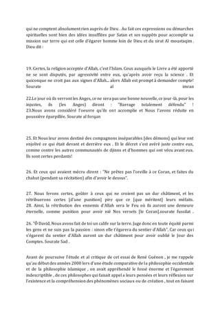 qui ne comptent absolument rien auprès de Dieu . Au fait ces expressions ou démarches
spirituelles sont bien des idées insufflées par Satan et ses suppôts pour accomplir sa
mission sur terre qui est celle d’égarer homme loin de Dieu et du sirat Al moustaqim .
Dieu dit :
19. Certes, la religion acceptée d'Allah, c'est l'Islam. Ceux auxquels le Livre a été apporté
ne se sont disputés, par agressivité entre eux, qu'après avoir reçu la science . Et
quiconque ne croit pas aux signes d'Allah... alors Allah est prompt à demander compte!
Sourate al imran
22.Le jour où ils verront les Anges, ce ne sera pas une bonne nouvelle, ce jour-là, pour les
injustes, ils (les Anges) diront : "Barrage totalement défendu" !
23.Nous avons considéré l'oeuvre qu'ils ont accomplie et Nous l'avons réduite en
poussière éparpillée. Sourate al forqan
25. Et Nous leur avons destiné des compagnons inséparables [des démons] qui leur ont
enjolivé ce qui était devant et derrière eux . Et le décret s'est avéré juste contre eux,
comme contre les autres communautés de djinns et d'hommes qui ont vécu avant eux.
Ils sont certes perdants!
26. Et ceux qui avaient mécru dirent : "Ne prêtez pas l'oreille à ce Coran, et faites du
chahut (pendant sa récitation) afin d'avoir le dessus".
27. Nous ferons certes, goûter à ceux qui ne croient pas un dur châtiment, et les
rétribuerons certes [d'une punition] pire que ce [que méritent] leurs méfaits.
28. Ainsi, la rétribution des ennemis d'Allah sera le Feu où ils auront une demeure
éternelle, comme punition pour avoir nié Nos versets [le Coran].sourate fussilat .
26. "Ô David, Nous avons fait de toi un calife sur la terre. Juge donc en toute équité parmi
les gens et ne suis pas la passion : sinon elle t'égarera du sentier d'Allah". Car ceux qui
s'égarent du sentier d'Allah auront un dur châtiment pour avoir oublié le Jour des
Comptes. Sourate Sad .
Avant de poursuive l’étude et al critique de cet essai de René Guénon , je me rappele
qu’au début des années 2000 lors d’une étude comparative de la philosophie occidentale
et de la philosophie islamique , on avait appréhendé le fossé énorme et l’égarement
indescriptible , de ces philosophes qui faisait appel a leurs pensées et leurs réflexion sur
l’existence et la compréhension des phénomènes sociaux ou de création , tout en faisant
 