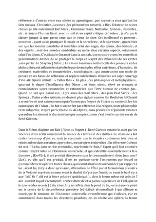 référence a d’autres avant eux athées ou agnostiques , par rapport a ceux qui liait les
faits sociaux , l’évolution , la nature , les phénomènes naturels , a Dieu Créateur de toutes
choses. Je cite notamment karl Marx , Emmanuel Kant , Nietzsche , Spinoza , Descartes ,
etc…et aujourd’hui en lisant avec un œil et un esprit critique cet auteur , je n’ai pu le
classer jusque là que parmi ceux que je viens de citer. Cet intellectuel et penseur ,
occultiste , ayant aussi pratiquer la magie et la sorcellerie , et le spiritisme , ignore bien
sur que les mondes parallèles et invisibles celui des anges, des djinns , des démons , et
des esprits , sont des mondes semblables au notre dans certains aspects, notamment
celui d’es djinns. C’est dans le Coran et dans la sunnah , que nous trouvons les conseils et
préconisations divines de se protéger le corps et l’esprit des influences de ces entités
,sans parler du Shaytan ( Satan ). La raison humaines surtout celle des penseurs et des
philosophes, est influencée et pénétrée par de multiples effets extérieurs , d’humains , de
créatures matérielles et immatérielles , sociologiques , qui construisent son mode de
pensée et ses bases de réflexions et repères intellectuels. Il faut lire ace sujet l’ouvrage
d’ibn alk Djawzi intitulé : « Talbis Iblis ». En plus , ces philosophes et métaphysiciens ,
ignorent le degré d’intelligence des Djinns , et leurs niveau élevé en sciences et
connaissances supra-rationnelles et rationnelles que l’être humain ne connait pas .
Quand on sait que parmi eux , il y’a aussi des Karl Marx , des jean Paul Sartre , des
Spinoza , Platon et des Aristote, on devient plus vigilant comme Ibn Rochd ou Al Ghazali
a se méfier de tout raisonnement qui n’épouse pas l’esprit de l’islam ou contredit les lois
canoniques de l’islam . En fait si on ne fait pas référence à la religion, toute philosophie
reste subjective, inspiré par le Diable ou des djinns , sans preuves ni arguments valables
que même la raison et la shariaa islamique accepte comme c’est bien le cas des essais de
René Guénon.
Dans le 5 éme chapitre sur Ruh ( l’âme ou l’esprit ) , René Guénon entame le sujet par les
Sciences d'Ibn arabi concernant la science des lettres et des chiffres. Ce domaine a fait
couler beaucoup d'encres, mais je reconnais que le chapitre commence trés bien et
rejoint même dans certaines approches , mes propres recherches . En effet rené Guénon
dit ceci : " Le ba, dans ce rôle primordial, représente Er-Ruh, l' Esprit ,qu'il faut entendre
comme I'Esprit total de I'Existence universelle, et qui s'identifie essentiellement à la u
Lumière , (En-Nûr); il est produit directement par le commandement divin (min amri'
Llah), et, dès qu'il est produit, il est en quelque sorte I'instrument par lequel ce
(commandement opérera toutes choses, qui seront ainsi toutes ordonnées par rapport à
lui ; avant lui, il n'y a donc qu'el-amr, affirmation de l'Être pur et formulation première
de la Volonté suprême, comme avant la dualité il n'y a que I'unité, ou avant le ba il n'y a
que I'alif. Or l' alif est la lettre polaire ( qutbâniyah ) , dont la forme même est celle de l'
axe , suivant lequel s'accomplit l' ordre r divin; de et la pointe supérieure de I'alif, qui est
le ( secret des secrets ) ( sirr el-asrâr,), se reflète dans le point du ba, en tant que ce point
est le centre de la circonférence première (ed-dâïrah el-awwaliyah ) qui délimite et
enveloppe le domaine de I'Existence universelle, circonférence qui d'ailleurs, vue en
simultanéité dans toutes les directions possibles, est en réalité une sphère, la forme
 