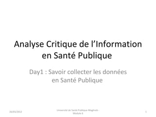 Analyse Critique de l’Information
          en Santé Publique
             Day1 : Savoir collecter les données
                     en Santé Publique



                      Université de Santé Publique-Maghreb -
26/03/2012                                                     1
                                     Module 6
 