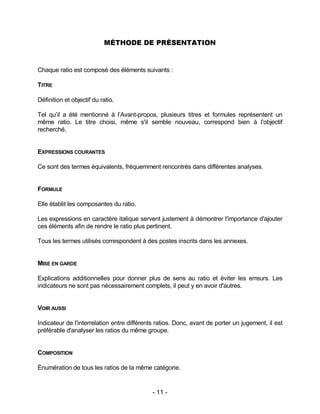 - 11 -
MÉTHODE DE PRÉSENTATION
Chaque ratio est composé des éléments suivants :
TITRE
Définition et objectif du ratio.
Tel qu’il a été mentionné à l’Avant-propos, plusieurs titres et formules représentent un
même ratio. Le titre choisi, même s'il semble nouveau, correspond bien à l'objectif
recherché.
EXPRESSIONS COURANTES
Ce sont des termes équivalents, fréquemment rencontrés dans différentes analyses.
FORMULE
Elle établit les composantes du ratio.
Les expressions en caractère italique servent justement à démontrer l'importance d'ajouter
ces éléments afin de rendre le ratio plus pertinent.
Tous les termes utilisés correspondent à des postes inscrits dans les annexes.
MISE EN GARDE
Explications additionnelles pour donner plus de sens au ratio et éviter les erreurs. Les
indicateurs ne sont pas nécessairement complets, il peut y en avoir d'autres.
VOIR AUSSI
Indicateur de l'interrelation entre différents ratios. Donc, avant de porter un jugement, il est
préférable d'analyser les ratios du même groupe.
COMPOSITION
Énumération de tous les ratios de la même catégorie.
 