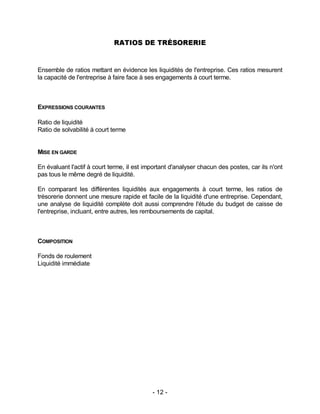 - 12 -
RATIOS DE TRÉSORERIE
Ensemble de ratios mettant en évidence les liquidités de l'entreprise. Ces ratios mesurent
la capacité de l'entreprise à faire face à ses engagements à court terme.
EXPRESSIONS COURANTES
Ratio de liquidité
Ratio de solvabilité à court terme
MISE EN GARDE
En évaluant l'actif à court terme, il est important d'analyser chacun des postes, car ils n'ont
pas tous le même degré de liquidité.
En comparant les différentes liquidités aux engagements à court terme, les ratios de
trésorerie donnent une mesure rapide et facile de la liquidité d'une entreprise. Cependant,
une analyse de liquidité complète doit aussi comprendre l'étude du budget de caisse de
l'entreprise, incluant, entre autres, les remboursements de capital.
COMPOSITION
Fonds de roulement
Liquidité immédiate
 