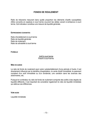 - 13 -
FONDS DE ROULEMENT
Ratio de trésorerie mesurant dans quelle proportion les éléments d'actifs susceptibles
d'être convertis en espèces à court terme couvrent les dettes venant à échéance à court
terme. Cet indicateur constitue une mesure de liquidité générale.
EXPRESSIONS COURANTES
Ratio d'endettement à court terme
Ratio de liquidité générale
Ratio de roulement
Ratio de solvabilité à court terme
FORMULE
Actif à court terme
Passif à court terme
MISE EN GARDE
Le ratio de fonds de roulement peut varier substantiellement d'une période à l'autre. Il est
directement influencé par le bénéfice d'exploitation, la vente d'actif immobilisé, le paiement
comptant d'un actif immobilisé ou d'un dividende, une variation dans les avances des
actionnaires, etc.
Puisque le numérateur du ratio de fonds de roulement comporte des actifs à des degrés de
liquidité différents, il est important de considérer également le ratio de liquidité immédiate
qui atténue ces différences.
VOIR AUSSI
Liquidité immédiate
 