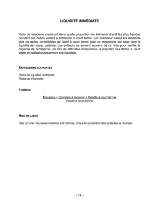 - 14 -
LIQUIDITÉ IMMÉDIATE
Ratio de trésorerie mesurant dans quelle proportion les éléments d'actif les plus liquides
couvrent les dettes venant à échéance à court terme. Cet indicateur exclut les éléments
plus ou moins contrôlables de l'actif à court terme pour se concentrer sur ceux dont la
liquidité est assez certaine. Les prêteurs se servent souvent de ce ratio pour vérifier la
capacité de l'entreprise, en cas de difficultés temporaires, à acquitter ses dettes à court
terme en utilisant uniquement ses liquidités.
EXPRESSIONS COURANTES
Ratio de liquidité restreinte
Ratio de trésorerie
FORMULE
Encaisse + Comptes à recevoir + Dépôts à court terme
Passif à court terme
MISE EN GARDE
Dès qu'une mauvaise créance est connue, il faut la soustraire des comptes à recevoir.
 
