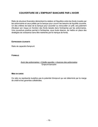- 16 -
COUVERTURE DE L'EMPRUNT BANCAIRE PAR L'AVOIR
Ratio de structure financière démontrant la relation et l'équilibre entre les fonds investis par
les actionnaires et ceux prêtés par la banque pour couvrir les besoins de liquidité courante.
Un des critères de base de la banque pour accorder ou renouveler un prêt, est justement
d'évaluer son risque en fonction des fonds laissés dans l'entreprise par les actionnaires.
Une couverture positive permet à l'entreprise, sous toute réserve, de mettre en place des
stratégies de croissance sans être restreinte par le manque de fonds.
EXPRESSION COURANTE
Ratio de capacité d'emprunt
FORMULE
Avoir des actionnaires + Crédits reportés + Avances des actionnaires
Emprunt bancaire
MISE EN GARDE
Ce ratio ne représente toutefois pas le potentiel d'emprunt qui est déterminé par la marge
de crédit et les garanties collatérales.
 