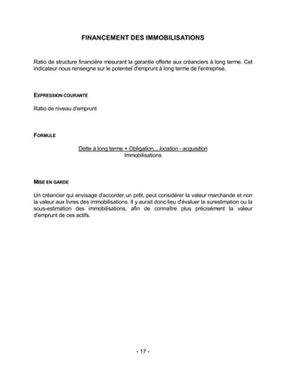 - 17 -
FINANCEMENT DES IMMOBILISATIONS
Ratio de structure financière mesurant la garantie offerte aux créanciers à long terme. Cet
indicateur nous renseigne sur le potentiel d'emprunt à long terme de l'entreprise.
EXPRESSION COURANTE
Ratio de niveau d'emprunt
FORMULE
Dette à long terme + Obligation... location - acquisition
Immobilisations
MISE EN GARDE
Un créancier qui envisage d'accorder un prêt, peut considérer la valeur marchande et non
la valeur aux livres des immobilisations. Il y aurait donc lieu d'évaluer la surestimation ou la
sous-estimation des immobilisations, afin de connaître plus précisément la valeur
d'emprunt de ces actifs.
 