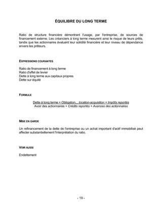 - 19 -
ÉQUILIBRE DU LONG TERME
Ratio de structure financière démontrant l'usage, par l'entreprise, de sources de
financement externe. Les créanciers à long terme mesurent ainsi le risque de leurs prêts,
tandis que les actionnaires évaluent leur solidité financière et leur niveau de dépendance
envers les prêteurs.
EXPRESSIONS COURANTES
Ratio de financement à long terme
Ratio d'effet de levier
Dette à long terme aux capitaux propres
Dette sur équité
FORMULE
Dette à long terme + Obligation... location-acquisition + Impôts reportés
Avoir des actionnaires + Crédits reportés + Avances des actionnaires
MISE EN GARDE
Un refinancement de la dette de l'entreprise ou un achat important d'actif immobilisé peut
affecter substantiellement l'interprétation du ratio.
VOIR AUSSI
Endettement
 