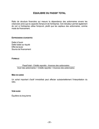 - 20 -
ÉQUILIBRE DU PASSIF TOTAL
Ratio de structure financière qui mesure la dépendance des actionnaires envers les
créanciers ainsi que la capacité d'emprunt de l'entreprise. Cet indicateur permet également
de voir si l'entreprise utilise l'emprunt, plutôt que les capitaux des actionnaires, comme
mode de financement.
EXPRESSIONS COURANTES
Dette à l'avoir
Dette totale sur équité
Effet de levier
Source de financement
FORMULE
Passif total - Crédits reportés - Avances des actionnaires
Avoir des actionnaires + Crédits reportés + Avances des actionnaires
MISE EN GARDE
Un achat important d'actif immobilisé peut affecter substantiellement l'interprétation du
ratio.
VOIR AUSSI
Équilibre du long terme
 